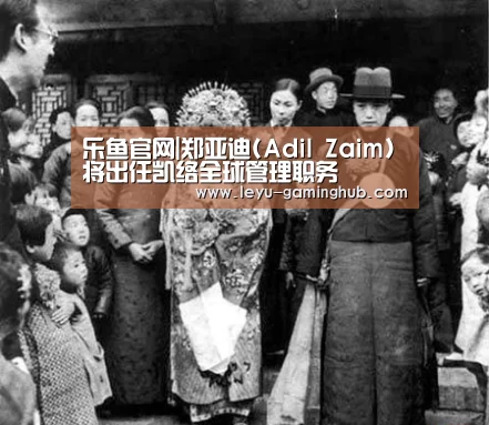 乐鱼官网|郑亚迪(Adil Zaim)将出任凯络全球管理职务(图1) 乐鱼篮球竞猜